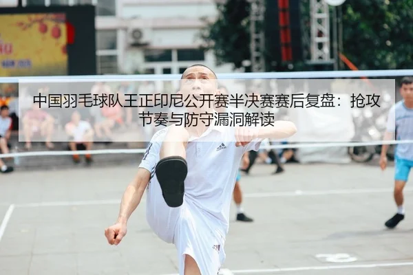 中国羽毛球队王正印尼公开赛半决赛赛后复盘：抢攻节奏与防守漏洞解读