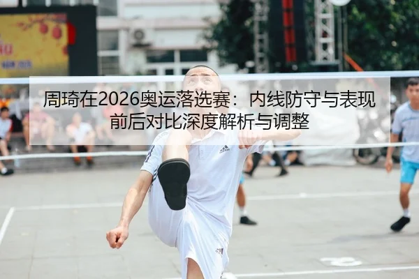 周琦在2026奥运落选赛：内线防守与表现前后对比深度解析与调整